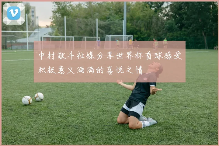 中村敬斗社媒分享世界杯首球感受积极意义满满的喜悦之情