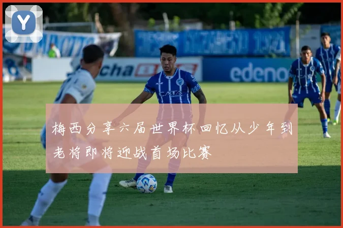 梅西分享六届世界杯回忆从少年到老将即将迎战首场比赛