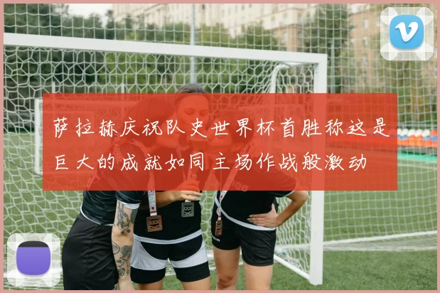 萨拉赫庆祝队史世界杯首胜称这是巨大的成就如同主场作战般激动