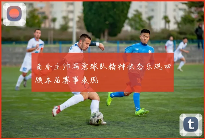 南非主帅满意球队精神状态乐观回顾本届赛事表现