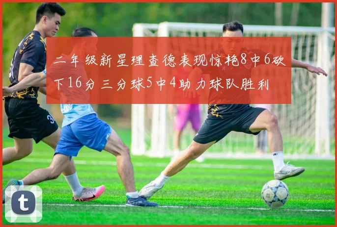 二年级新星理查德表现惊艳8中6砍下16分三分球5中4助力球队胜利