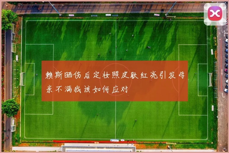 赖斯晒伤后定妆照皮肤红亮引发母亲不满我该如何应对