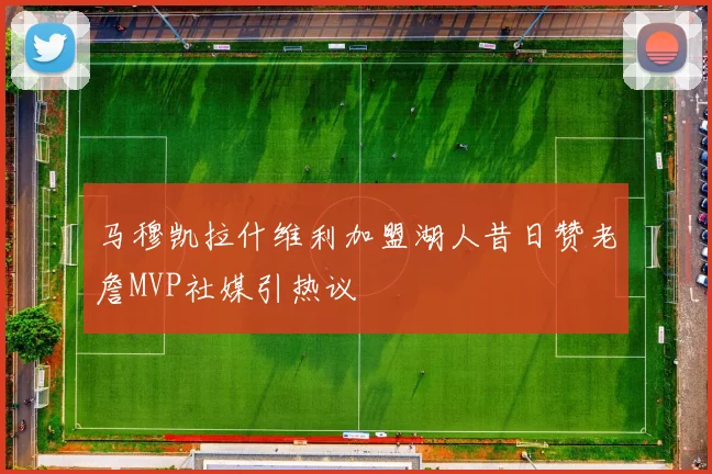马穆凯拉什维利加盟湖人昔日赞老詹MVP社媒引热议