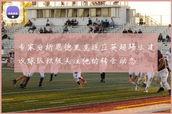 专家分析恩德里克适应英超踢法建议球队积极关注他的转会动态