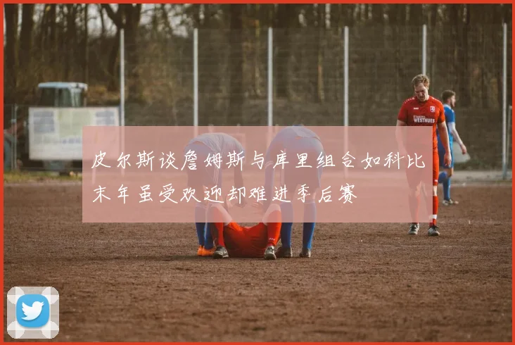 皮尔斯谈詹姆斯与库里组合如科比末年虽受欢迎却难进季后赛