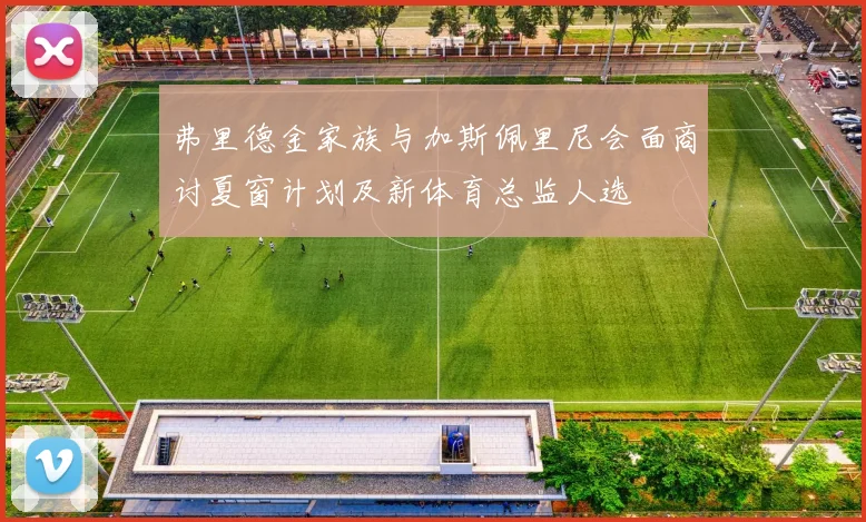 弗里德金家族与加斯佩里尼会面商讨夏窗计划及新体育总监人选