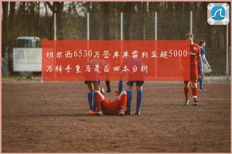 切尔西6530万签库库雷利亚超5000万转手皇马是否回本分析