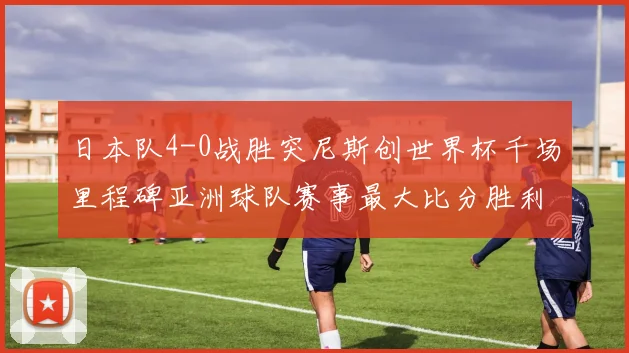 日本队4-0战胜突尼斯创世界杯千场里程碑亚洲球队赛事最大比分胜利