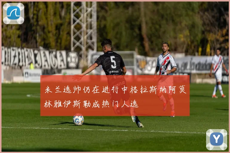 米兰选帅仍在进行中格拉斯纳阿莫林雅伊斯勒成热门人选