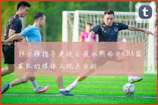 郭士强指导更适合崔永熙而非CBA国家队的媒体人观点分析