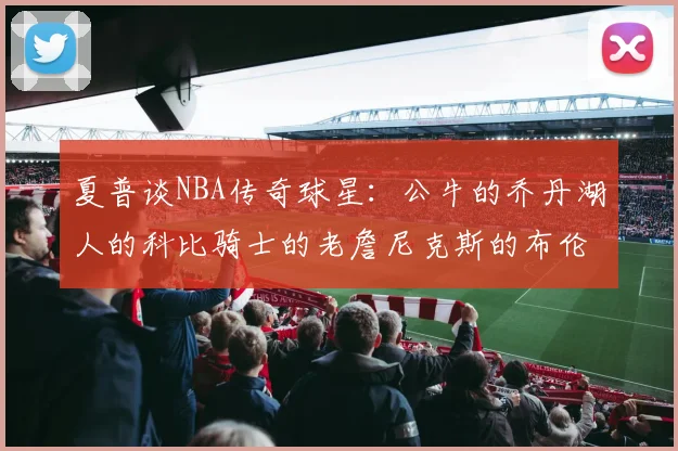 夏普谈NBA传奇球星：公牛的乔丹湖人的科比骑士的老詹尼克斯的布伦森