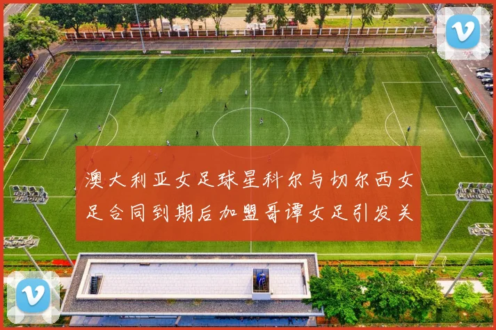 澳大利亚女足球星科尔与切尔西女足合同到期后加盟哥谭女足引发关注