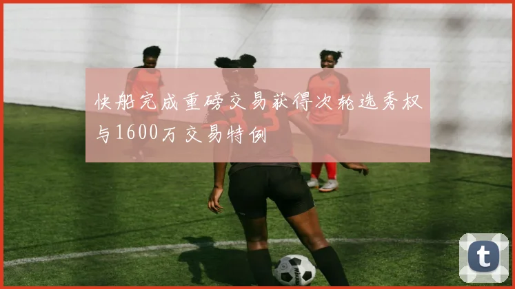 快船完成重磅交易获得次轮选秀权与1600万交易特例